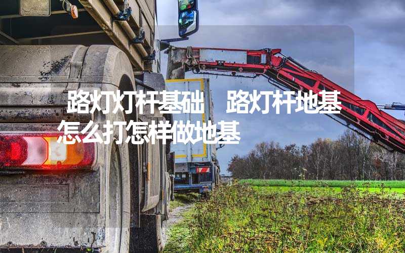 路灯灯杆基础 路灯杆地基怎么打怎样做地基
